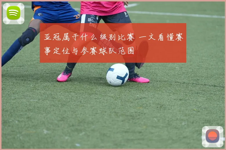 亚冠属于什么级别比赛 一文看懂赛事定位与参赛球队范围