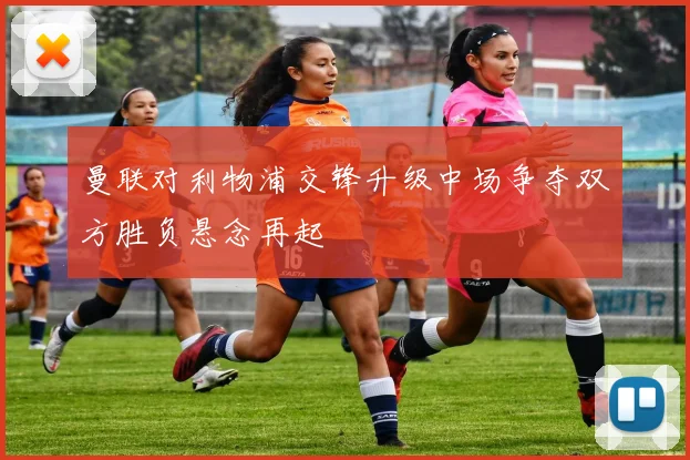 曼联对利物浦交锋升级中场争夺双方胜负悬念再起