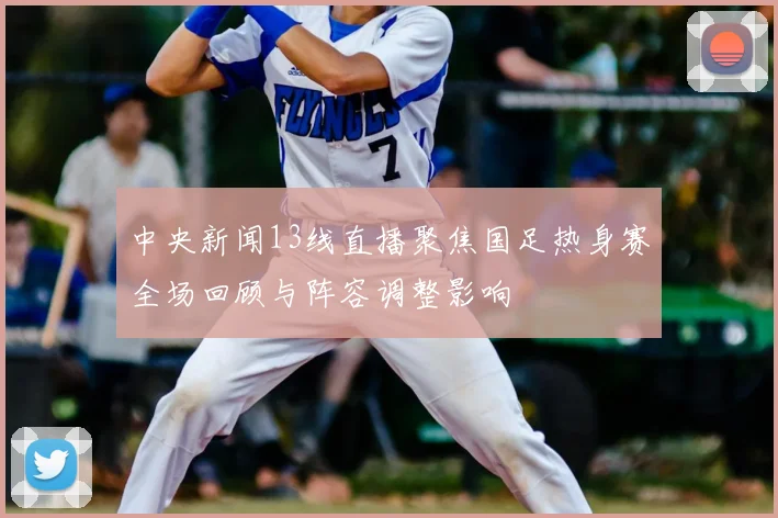 中央新闻13线直播聚焦国足热身赛全场回顾与阵容调整影响