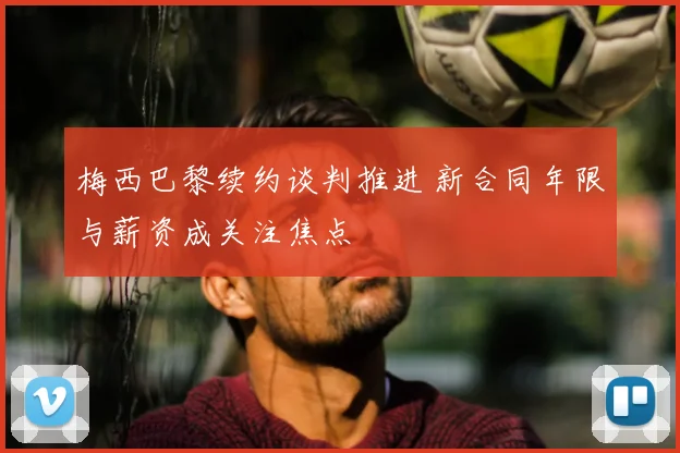 梅西巴黎续约谈判推进 新合同年限与薪资成关注焦点
