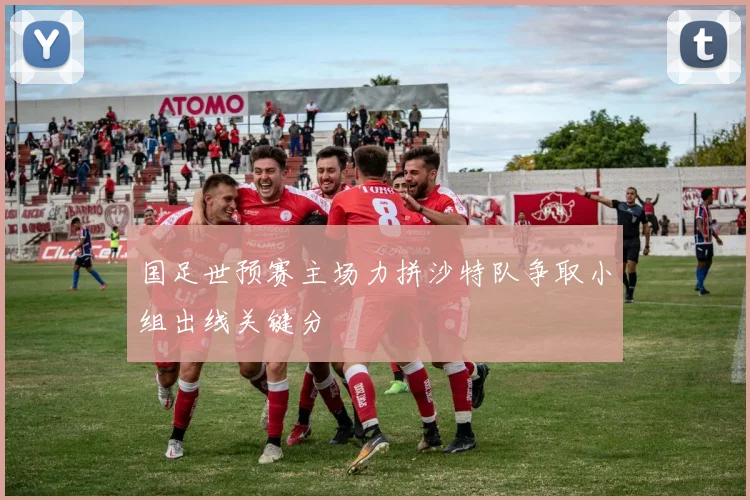 国足世预赛主场力拼沙特队争取小组出线关键分