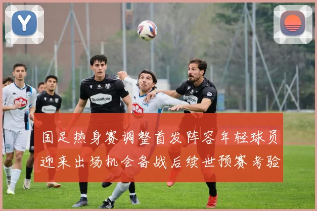 国足热身赛调整首发阵容年轻球员迎来出场机会备战后续世预赛考验