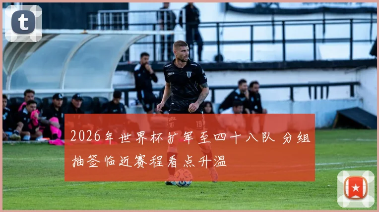 2026年世界杯扩军至四十八队 分组抽签临近赛程看点升温