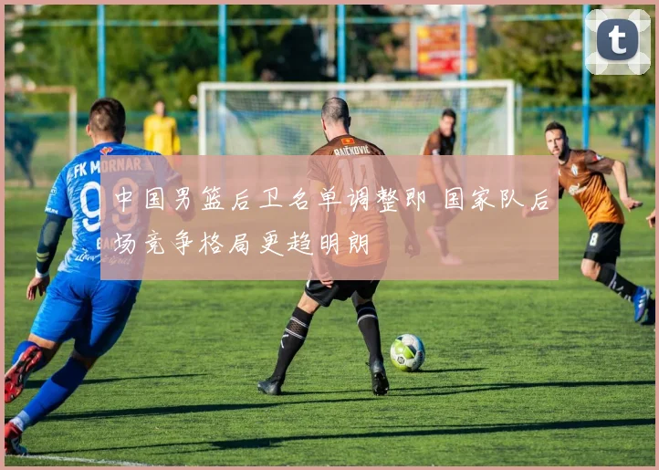 中国男篮后卫名单调整即 国家队后场竞争格局更趋明朗