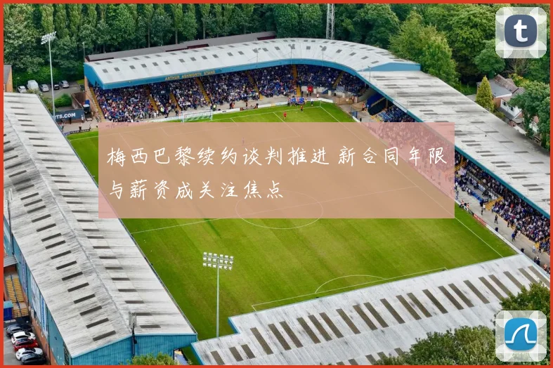 梅西巴黎续约谈判推进 新合同年限与薪资成关注焦点
