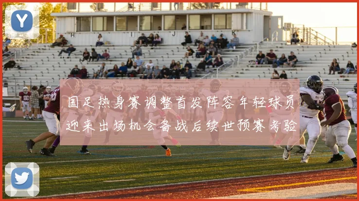 国足热身赛调整首发阵容年轻球员迎来出场机会备战后续世预赛考验