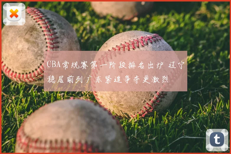 CBA常规赛第一阶段排名出炉 辽宁稳居前列广东紧追争夺更激烈