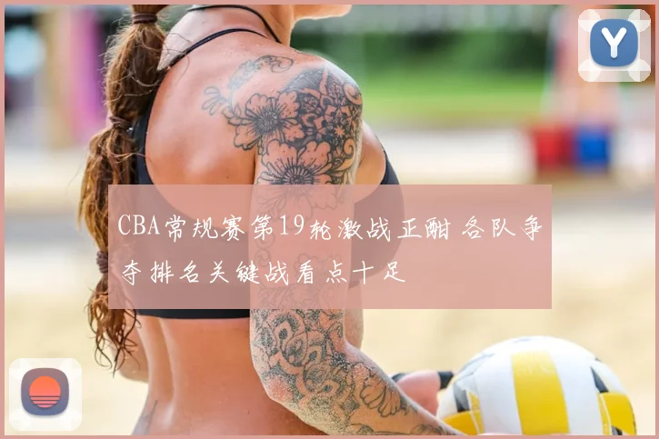 CBA常规赛第19轮激战正酣 各队争夺排名关键战看点十足