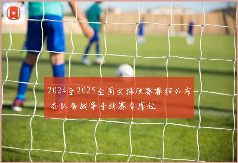 2024至2025全国女排联赛赛程公布 各队备战争夺新赛季席位