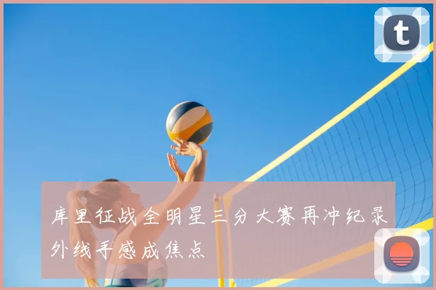 库里征战全明星三分大赛再冲纪录外线手感成焦点