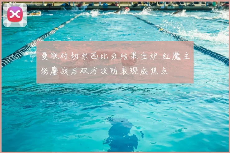 曼联对切尔西比分结果出炉 红魔主场鏖战后双方攻防表现成焦点