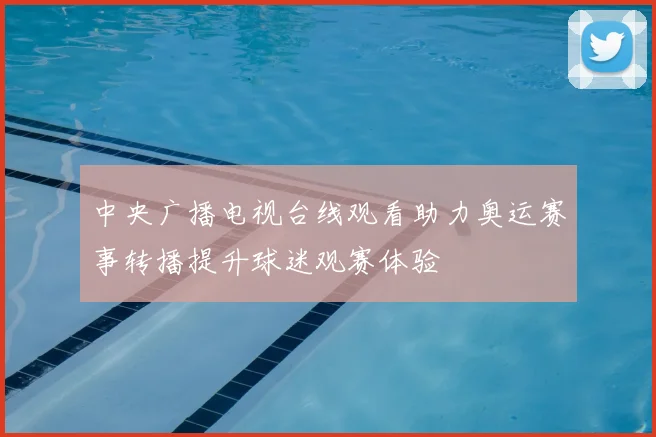 中央广播电视台线观看助力奥运赛事转播提升球迷观赛体验