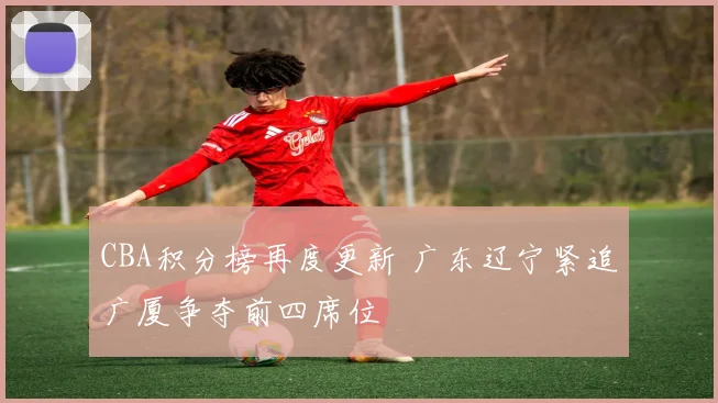 CBA积分榜再度更新 广东辽宁紧追广厦争夺前四席位
