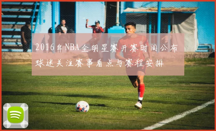 2016年NBA全明星赛开赛时间公布 球迷关注赛事看点与赛程安排