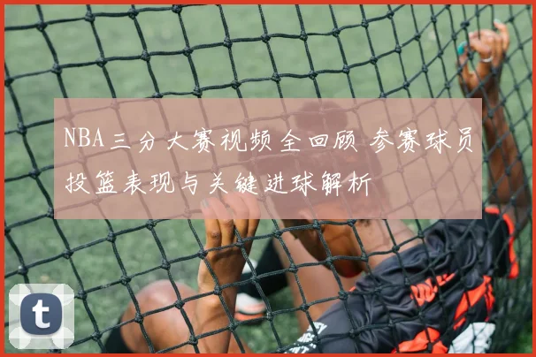 NBA三分大赛视频全回顾 参赛球员投篮表现与关键进球解析
