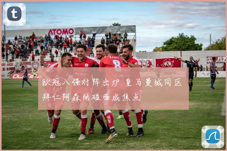 欧冠八强对阵出炉 皇马曼城同区 拜仁阿森纳碰面成焦点