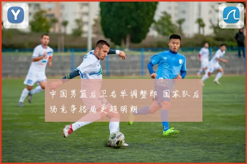 中国男篮后卫名单调整即 国家队后场竞争格局更趋明朗