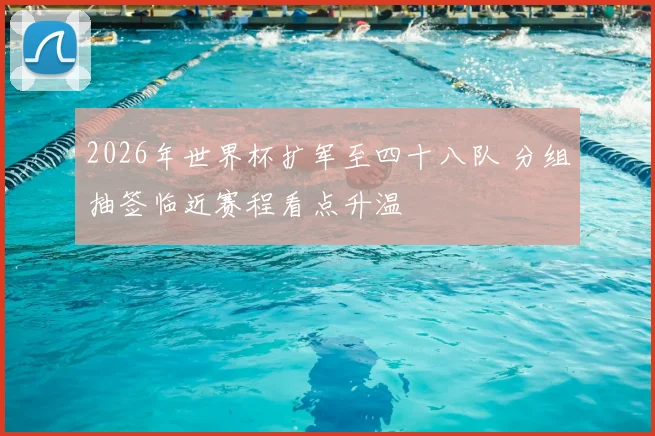 2026年世界杯扩军至四十八队 分组抽签临近赛程看点升温