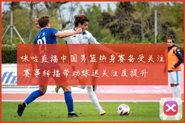 咪咕直播中国男篮热身赛备受关注 赛事转播带动球迷关注度提升