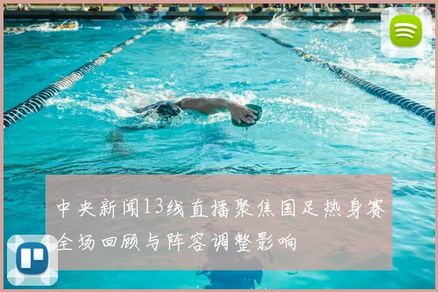 中央新闻13线直播聚焦国足热身赛全场回顾与阵容调整影响